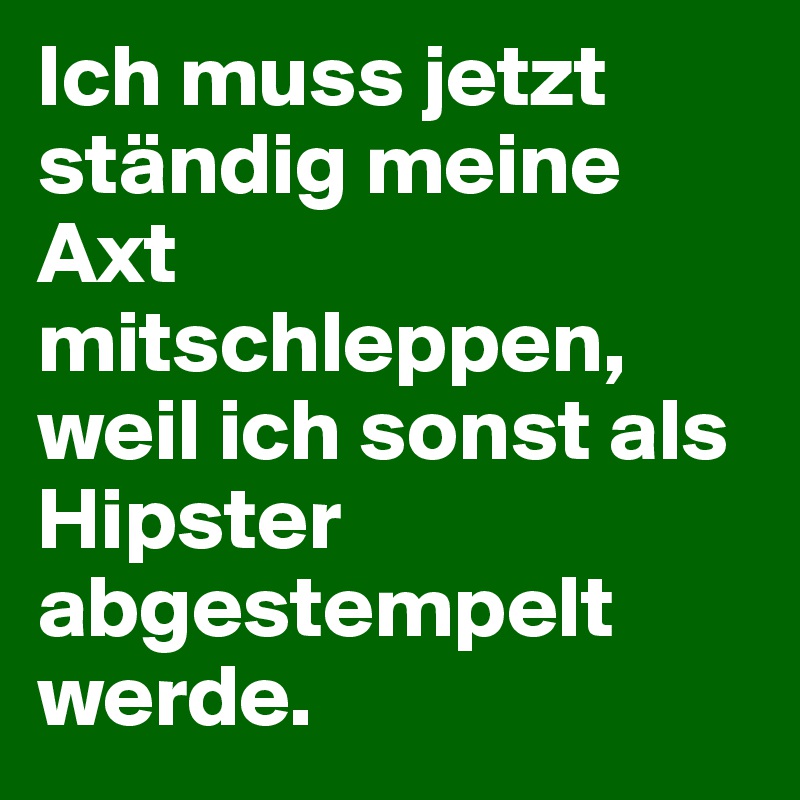 Ich muss jetzt ständig meine Axt mitschleppen, weil ich sonst als Hipster abgestempelt werde.