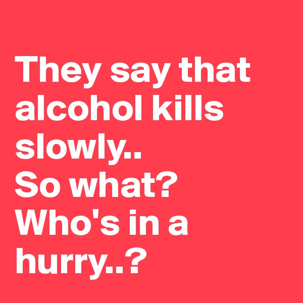 
They say that alcohol kills slowly..
So what?
Who's in a hurry..?