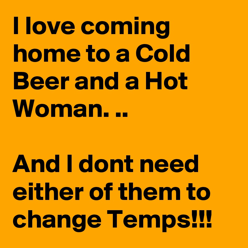 I love coming home to a Cold Beer and a Hot Woman. ..

And I dont need either of them to change Temps!!!