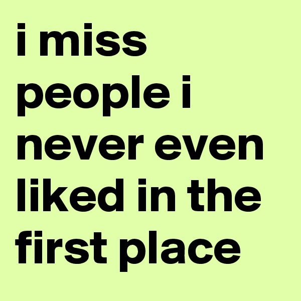 i miss people i never even liked in the first place