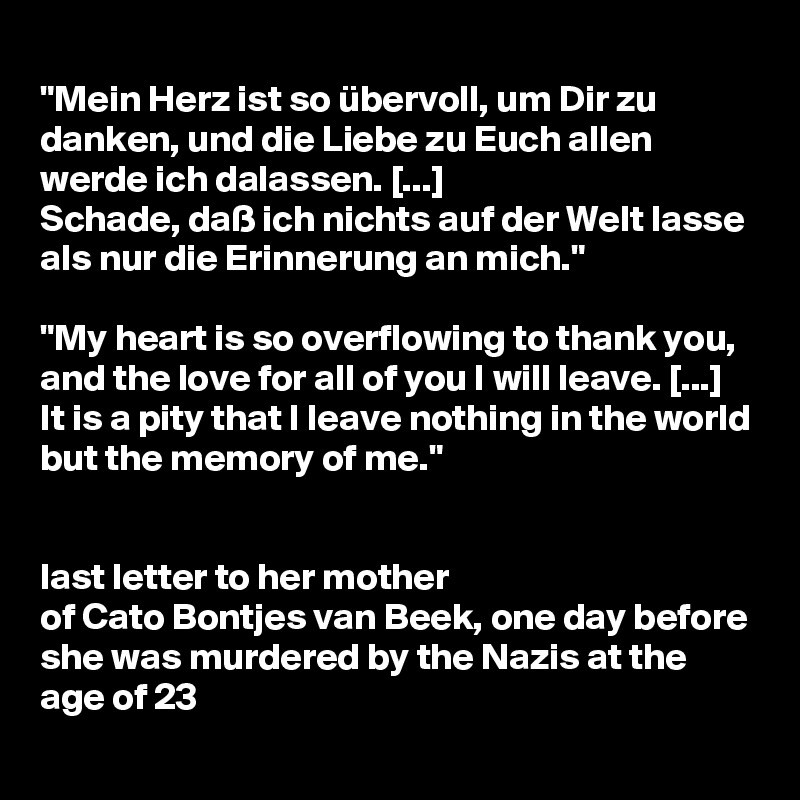 
"Mein Herz ist so übervoll, um Dir zu danken, und die Liebe zu Euch allen werde ich dalassen. [...] 
Schade, daß ich nichts auf der Welt lasse als nur die Erinnerung an mich."

"My heart is so overflowing to thank you, and the love for all of you I will leave. [...]
It is a pity that I leave nothing in the world but the memory of me."


last letter to her mother 
of Cato Bontjes van Beek, one day before she was murdered by the Nazis at the age of 23
