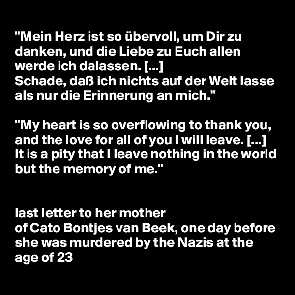 
"Mein Herz ist so übervoll, um Dir zu danken, und die Liebe zu Euch allen werde ich dalassen. [...] 
Schade, daß ich nichts auf der Welt lasse als nur die Erinnerung an mich."

"My heart is so overflowing to thank you, and the love for all of you I will leave. [...]
It is a pity that I leave nothing in the world but the memory of me."


last letter to her mother 
of Cato Bontjes van Beek, one day before she was murdered by the Nazis at the age of 23
