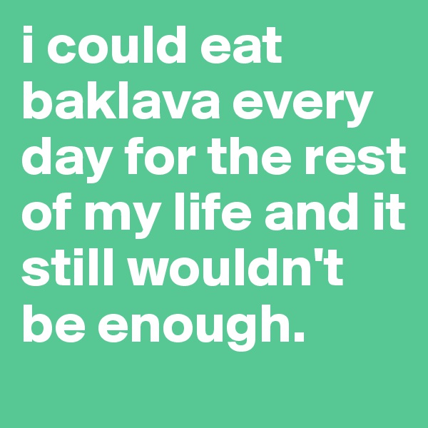 i could eat baklava every day for the rest of my life and it still wouldn't be enough.