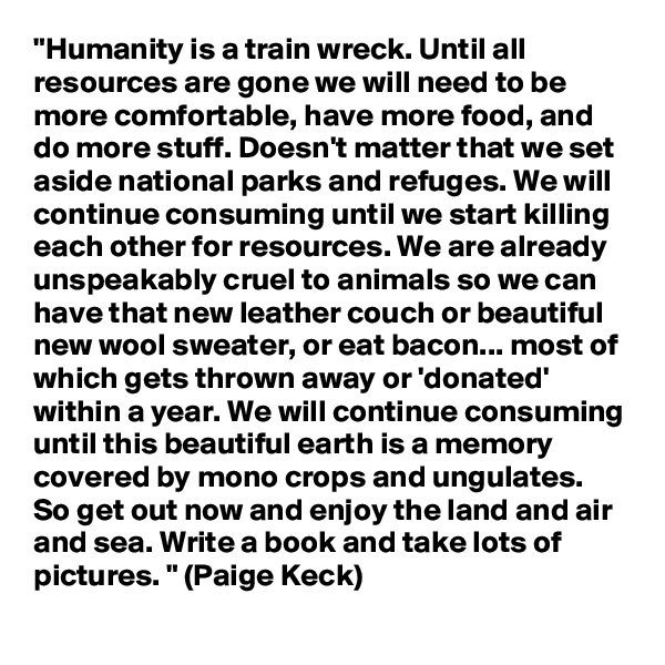 "Humanity is a train wreck. Until all resources are gone we will need to be more comfortable, have more food, and do more stuff. Doesn't matter that we set aside national parks and refuges. We will continue consuming until we start killing each other for resources. We are already unspeakably cruel to animals so we can have that new leather couch or beautiful new wool sweater, or eat bacon... most of which gets thrown away or 'donated' within a year. We will continue consuming until this beautiful earth is a memory covered by mono crops and ungulates. So get out now and enjoy the land and air and sea. Write a book and take lots of pictures. " (Paige Keck)
