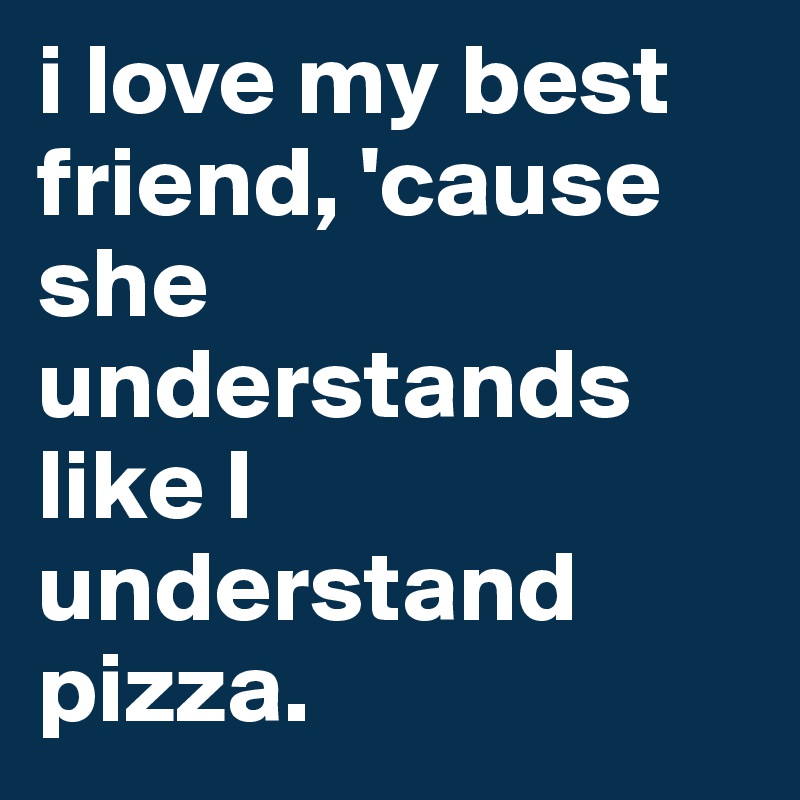 i love my best friend, 'cause she understands 
like I understand
pizza. 