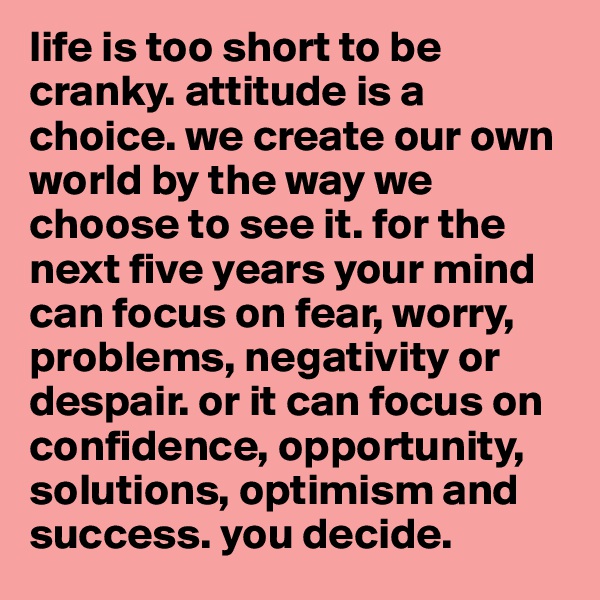 life is too short to be cranky. attitude is a choice. we create our own world by the way we choose to see it. for the next five years your mind can focus on fear, worry, problems, negativity or despair. or it can focus on confidence, opportunity, solutions, optimism and success. you decide. 