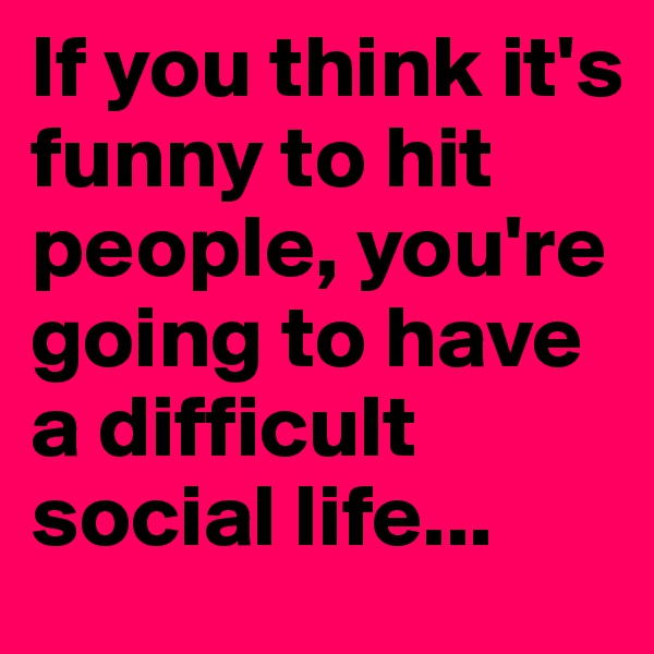 If you think it's funny to hit people, you're going to have a difficult social life...
