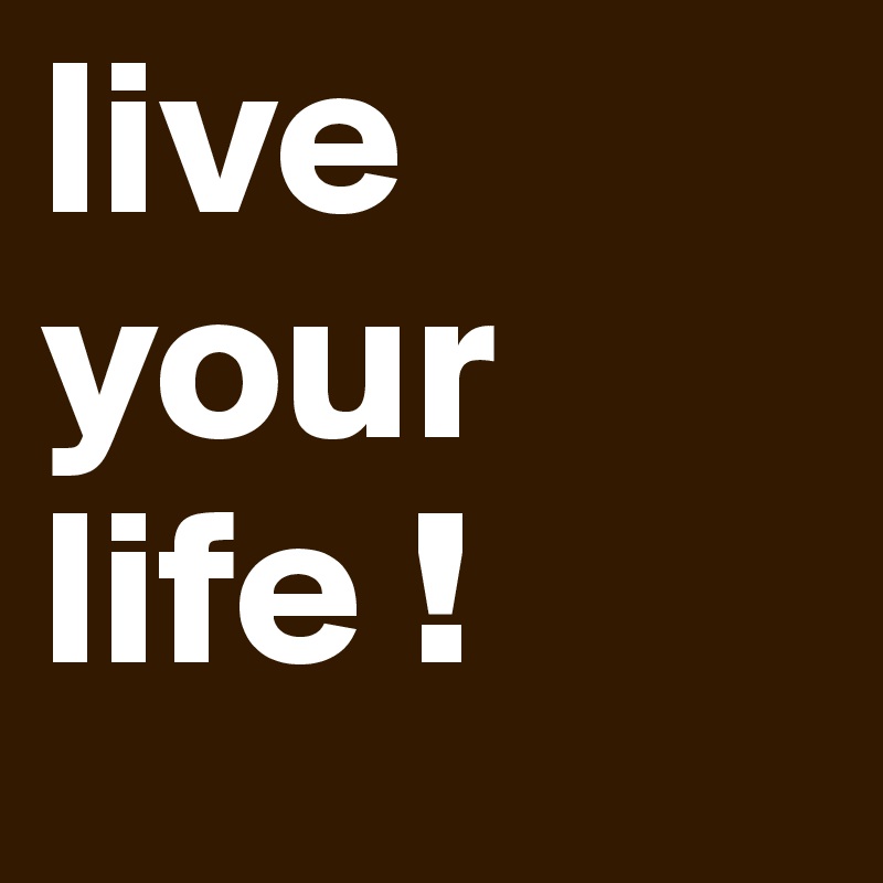 live your life !