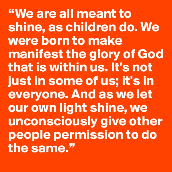 “We are all meant to shine, as children do. We were born to make manifest the glory of God that is within us. It's not just in some of us; it's in everyone. And as we let our own light shine, we unconsciously give other people permission to do the same.”