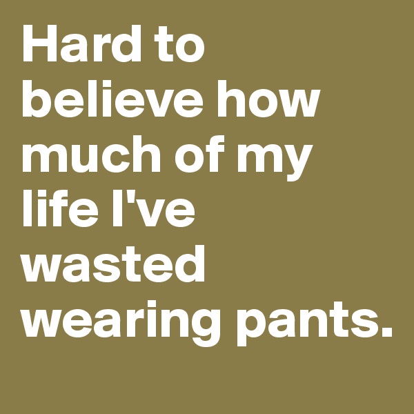Hard to believe how much of my life I've wasted wearing pants.