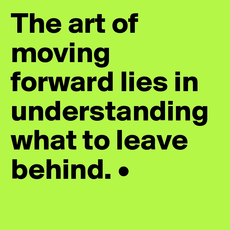 The art of moving forward lies in    understanding what to leave behind. •

