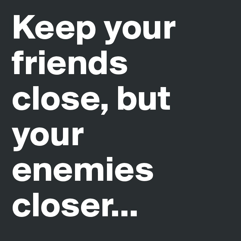 Keep your friends close, but your enemies closer...