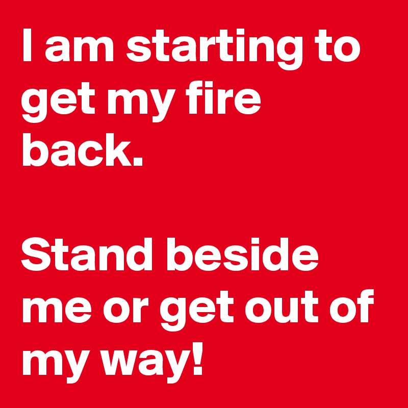 I am starting to get my fire back.

Stand beside me or get out of my way!