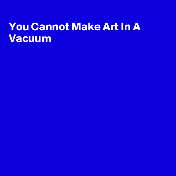 
You Cannot Make Art In A Vacuum









