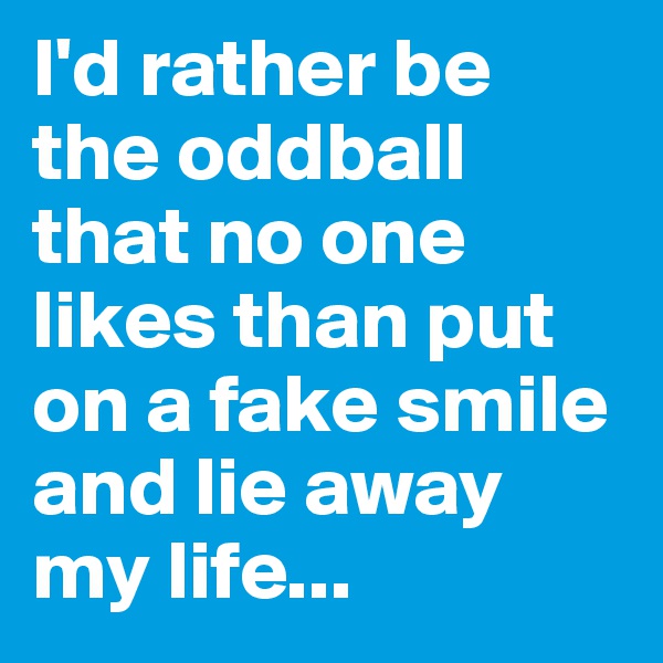 I'd rather be the oddball that no one likes than put on a fake smile and lie away my life...