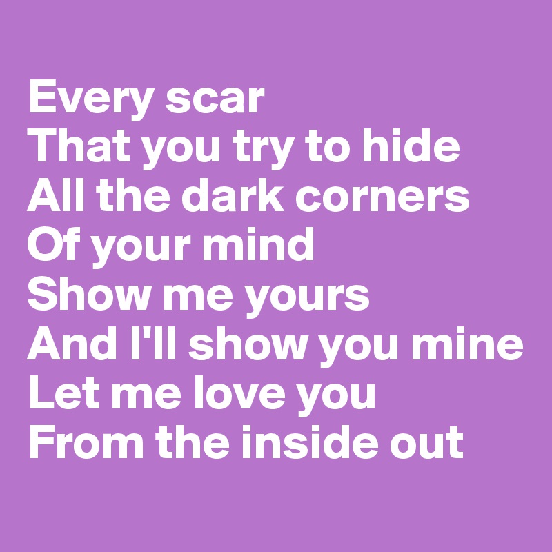
Every scar 
That you try to hide
All the dark corners 
Of your mind
Show me yours 
And I'll show you mine
Let me love you 
From the inside out