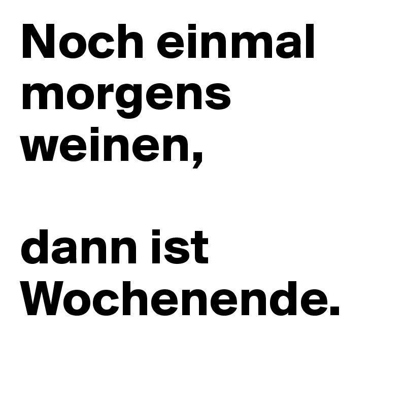 Noch einmal morgens weinen, 

dann ist Wochenende.
