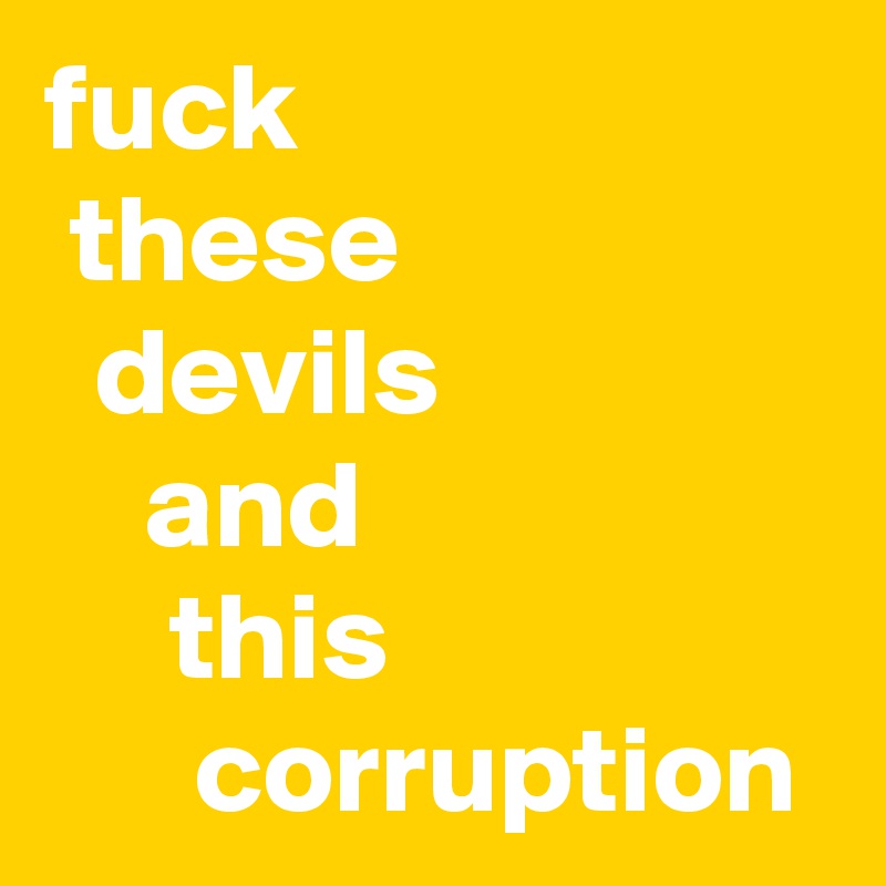 fuck
 these
  devils
    and
     this
      corruption     