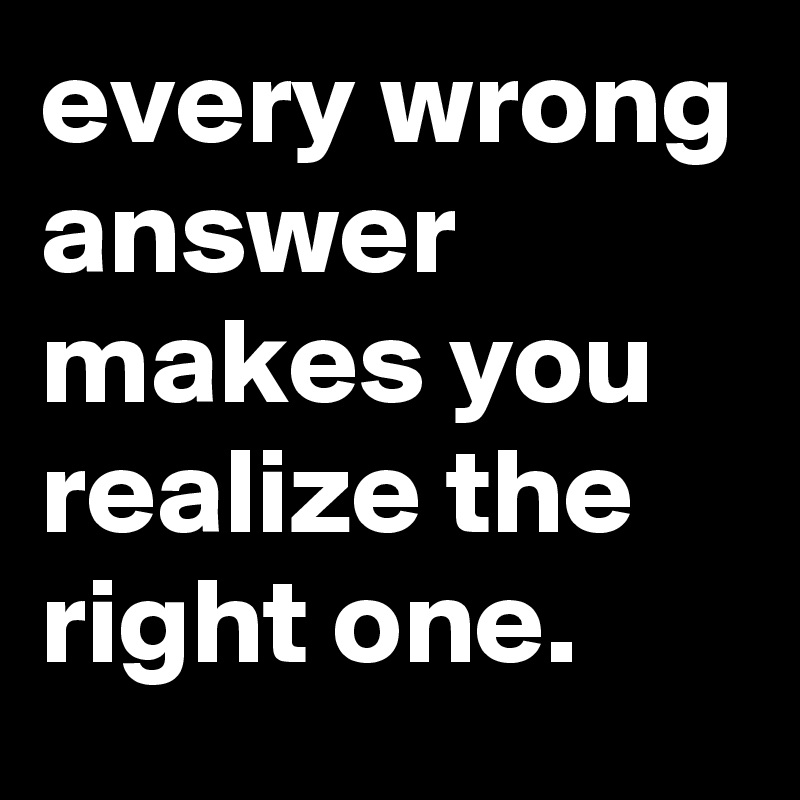 every wrong answer makes you realize the right one.