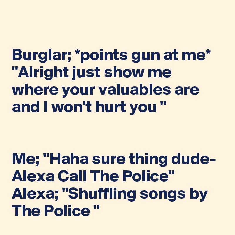 

Burglar; *points gun at me* "Alright just show me where your valuables are and I won't hurt you "


Me; "Haha sure thing dude- Alexa Call The Police"
Alexa; "Shuffling songs by The Police "
