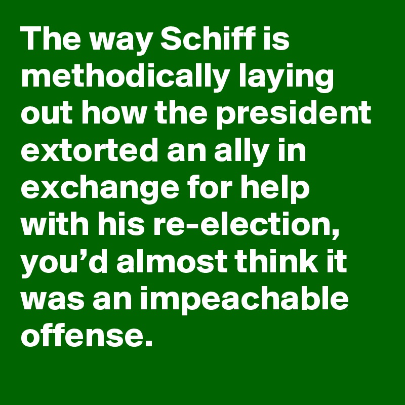 The way Schiff is methodically laying out how the president extorted an ally in exchange for help with his re-election, you’d almost think it was an impeachable offense.