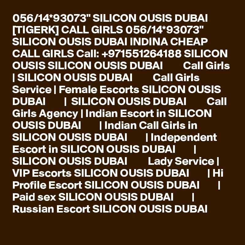 056/14*93073" SILICON OUSIS DUBAI [TIGERK] CALL GIRLS 056/14*93073" SILICON OUSIS DUBAI INDINA CHEAP CALL GIRLS Call: +971551264188 SILICON OUSIS SILICON OUSIS DUBAI         Call Girls | SILICON OUSIS DUBAI         Call Girls Service | Female Escorts SILICON OUSIS DUBAI        |  SILICON OUSIS DUBAI         Call Girls Agency | Indian Escort in SILICON OUSIS DUBAI        | Indian Call Girls in SILICON OUSIS DUBAI        | Independent Escort in SILICON OUSIS DUBAI        | SILICON OUSIS DUBAI         Lady Service | VIP Escorts SILICON OUSIS DUBAI        | Hi Profile Escort SILICON OUSIS DUBAI        | Paid sex SILICON OUSIS DUBAI        | Russian Escort SILICON OUSIS DUBAI