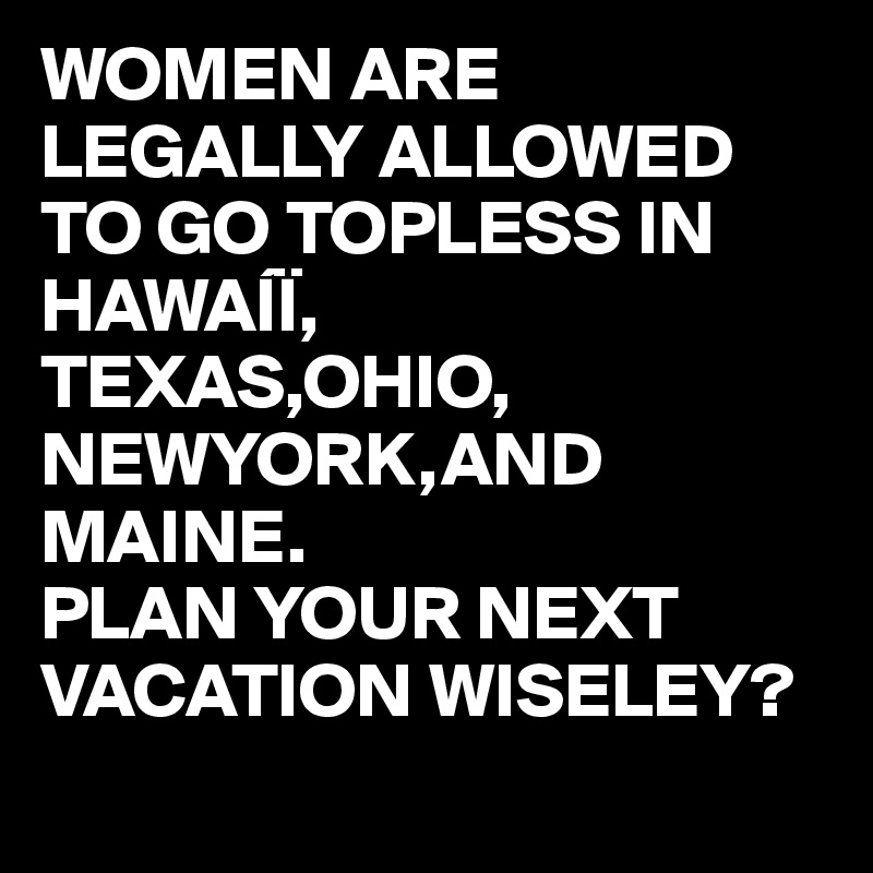 WOMEN ARE LEGALLY ALLOWED TO GO TOPLESS IN HAWAÍÏ,
TEXAS,OHIO,
NEWYORK,AND MAINE.
PLAN YOUR NEXT VACATION WISELEY? 
