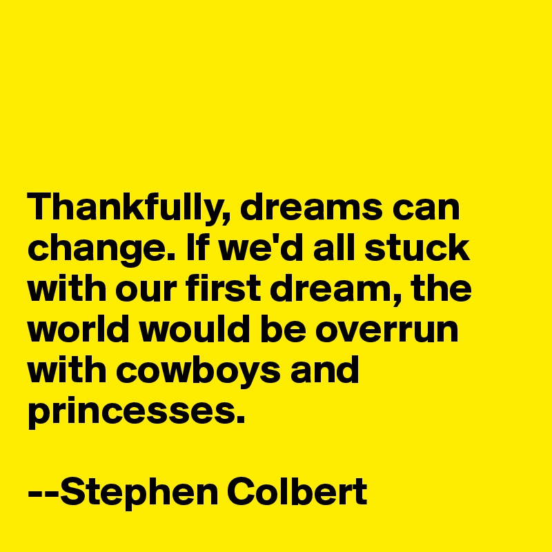 



Thankfully, dreams can change. If we'd all stuck with our first dream, the world would be overrun with cowboys and princesses.

--Stephen Colbert