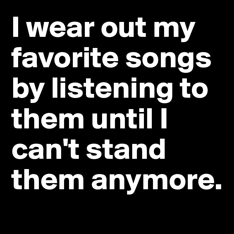 I wear out my favorite songs by listening to them until I can't stand them anymore.