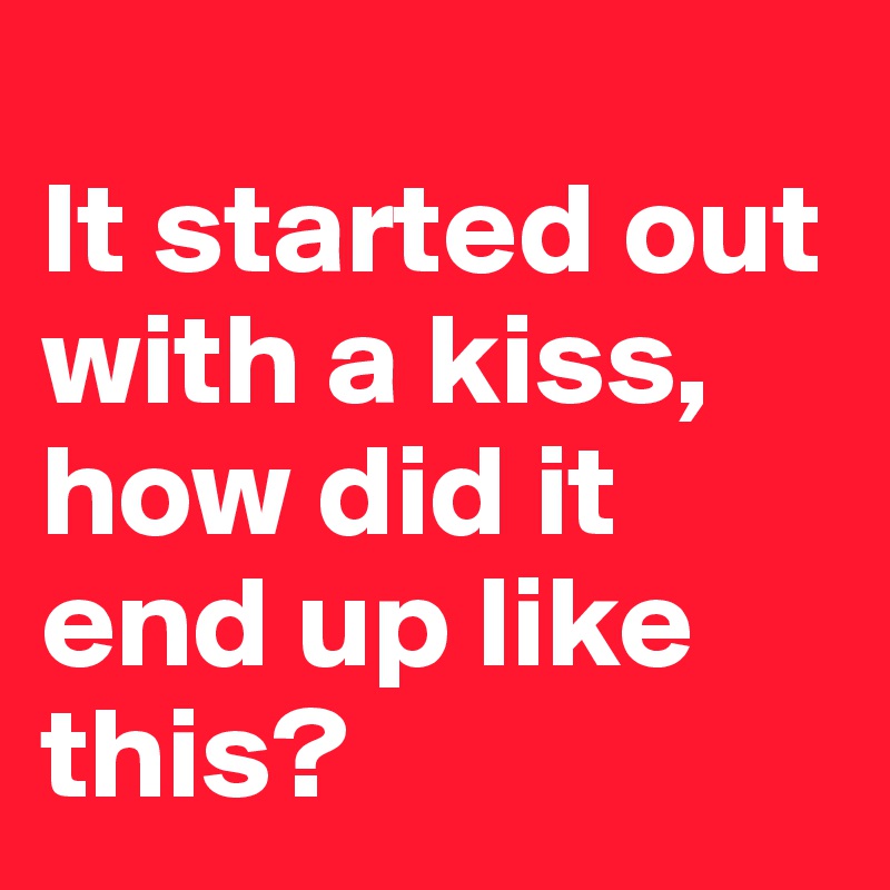 
It started out with a kiss, 
how did it end up like this?