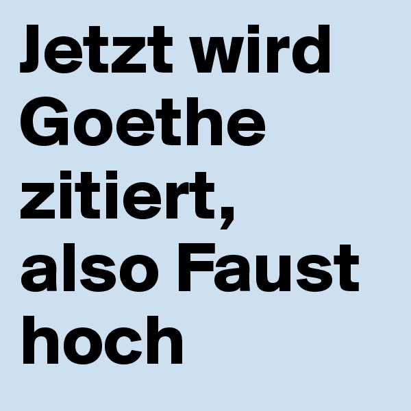 Jetzt wird Goethe zitiert, also Faust hoch