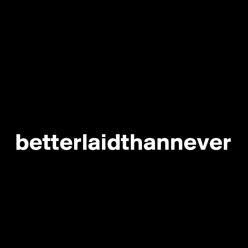  betterlaidthannever