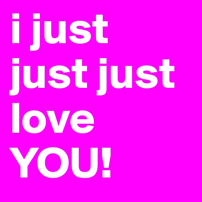 i just just just love YOU!