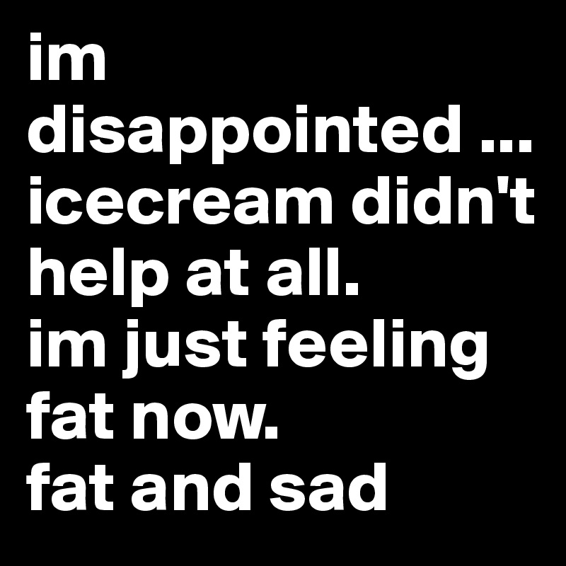 im disappointed ... 
icecream didn't help at all.
im just feeling fat now.
fat and sad