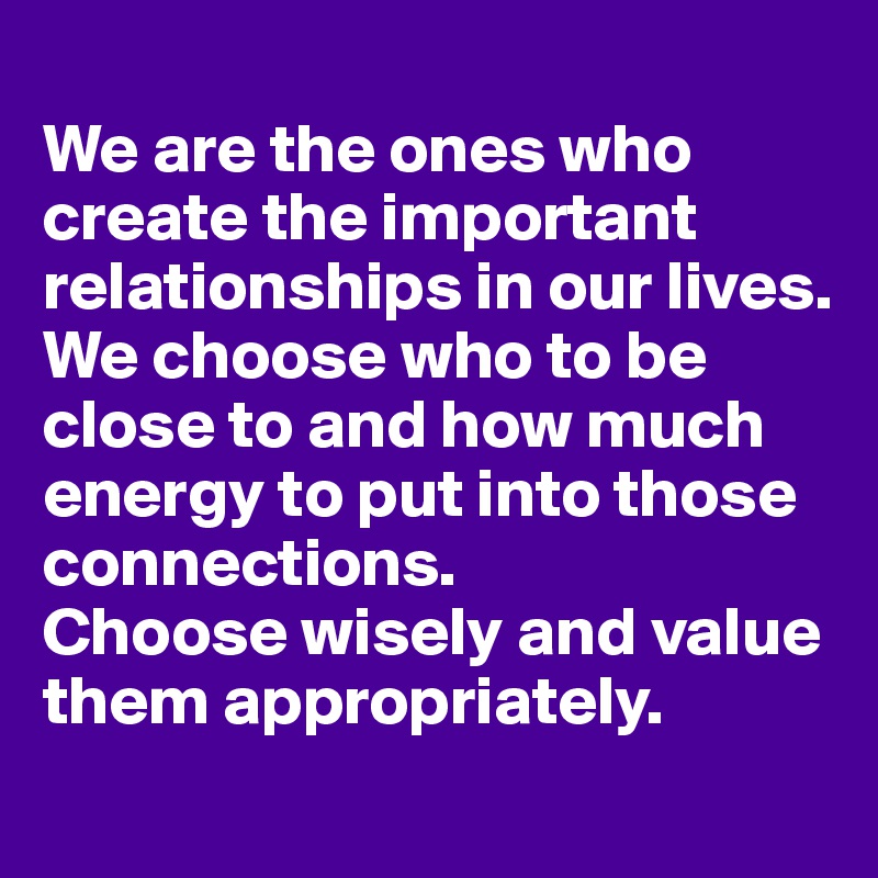 
We are the ones who create the important relationships in our lives. 
We choose who to be close to and how much energy to put into those connections. 
Choose wisely and value them appropriately.
