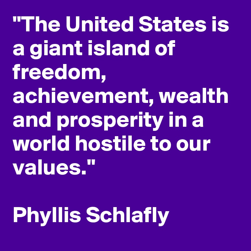 "The United States is a giant island of freedom, achievement, wealth and prosperity in a world hostile to our values."

Phyllis Schlafly