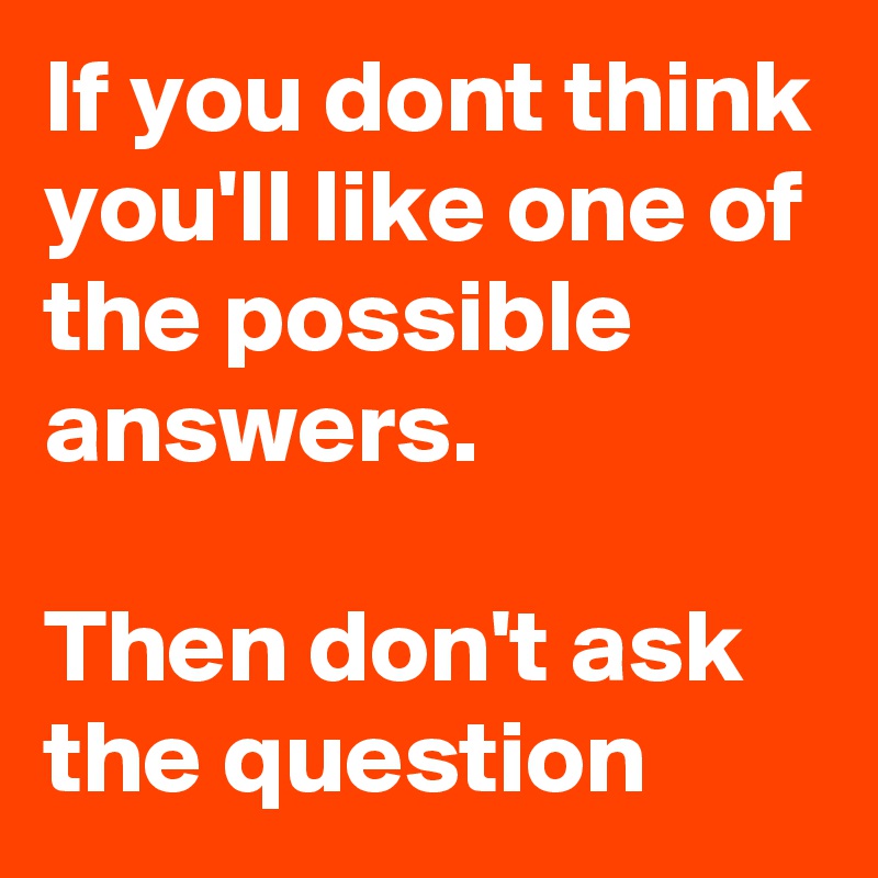 If you dont think you'll like one of the possible answers. 
                    
Then don't ask the question 
