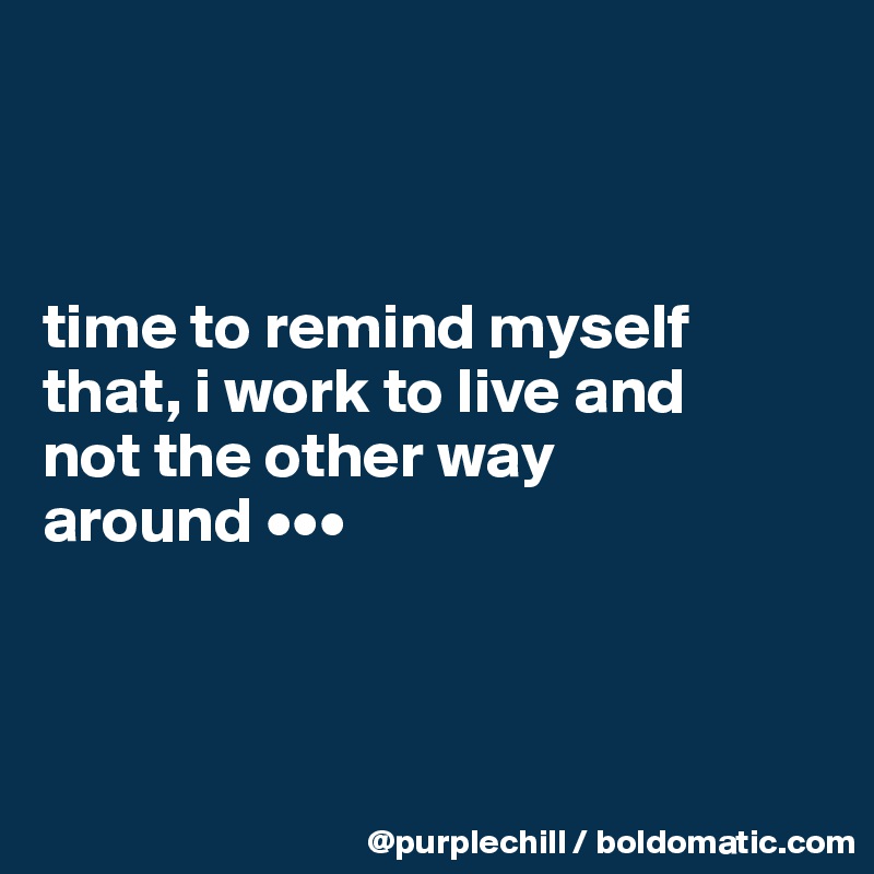 



time to remind myself 
that, i work to live and 
not the other way 
around •••



