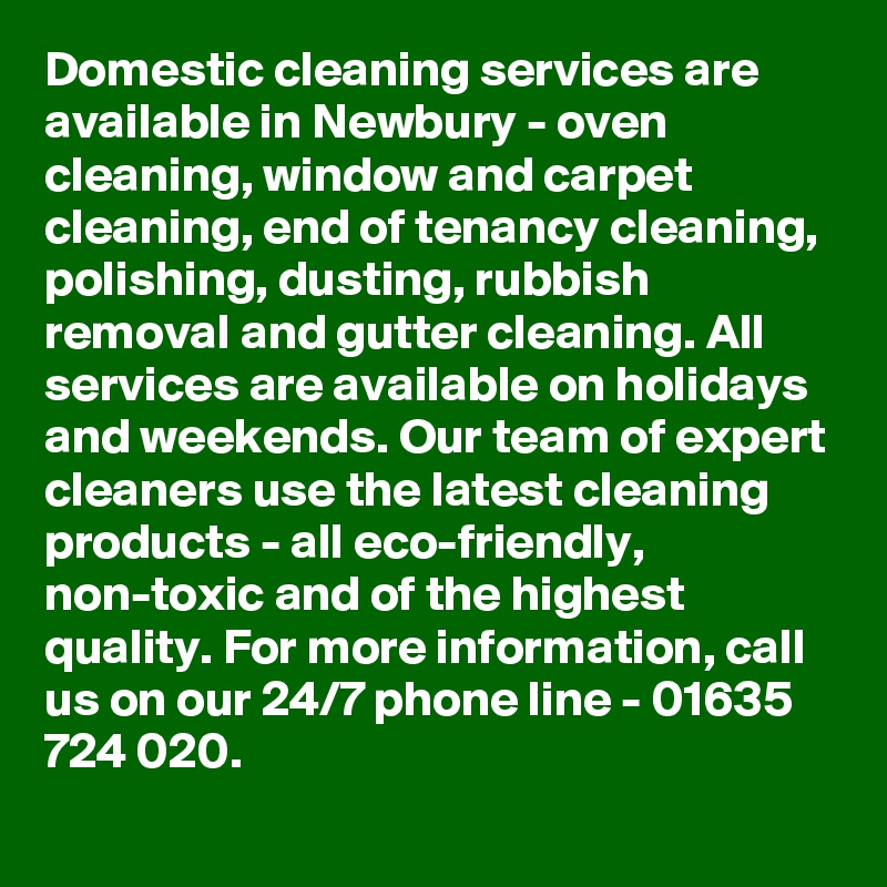 Domestic cleaning services are available in Newbury - oven cleaning, window and carpet cleaning, end of tenancy cleaning, polishing, dusting, rubbish removal and gutter cleaning. All services are available on holidays and weekends. Our team of expert cleaners use the latest cleaning products - all eco-friendly, non-toxic and of the highest quality. For more information, call us on our 24/7 phone line - 01635 724 020.