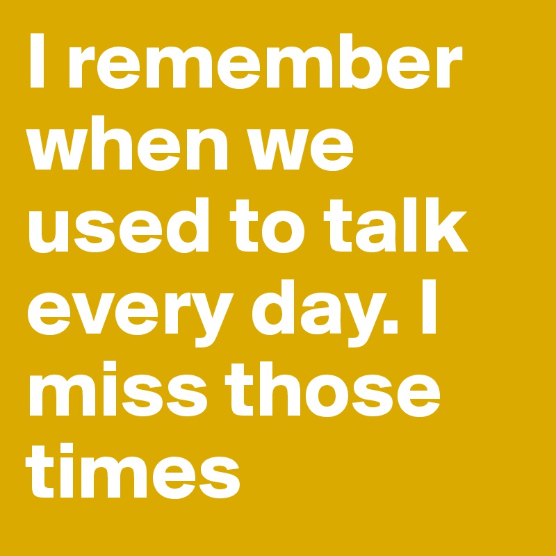 I remember when we used to talk every day. I miss those times 