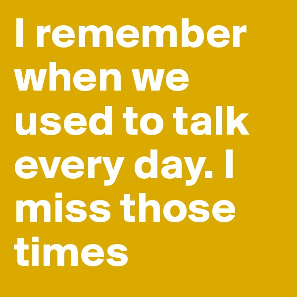 I remember when we used to talk every day. I miss those times 