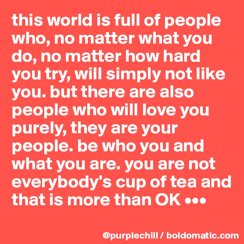 this world is full of people who, no matter what you do, no matter how hard you try, will simply not like you. but there are also people who will love you purely, they are your people. be who you and what you are. you are not everybody's cup of tea and that is more than OK •••
