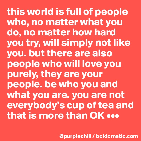 this world is full of people who, no matter what you do, no matter how hard you try, will simply not like you. but there are also people who will love you purely, they are your people. be who you and what you are. you are not everybody's cup of tea and that is more than OK •••
