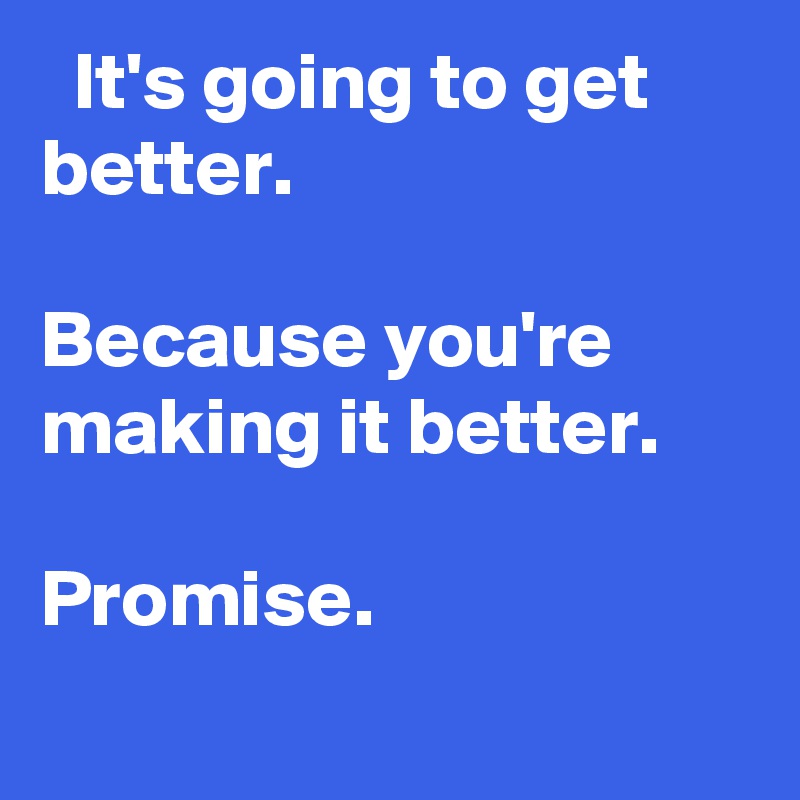  It's going to get better.

Because you're making it better.

Promise.
