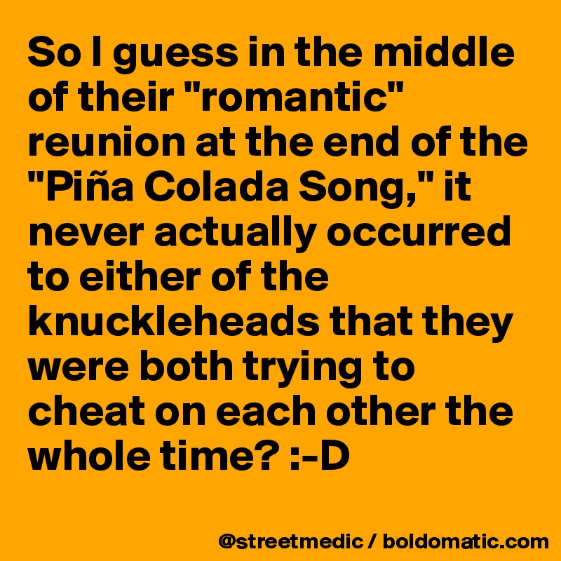 So I guess in the middle of their "romantic" reunion at the end of the "Piña Colada Song," it never actually occurred to either of the knuckleheads that they were both trying to cheat on each other the whole time? :-D
