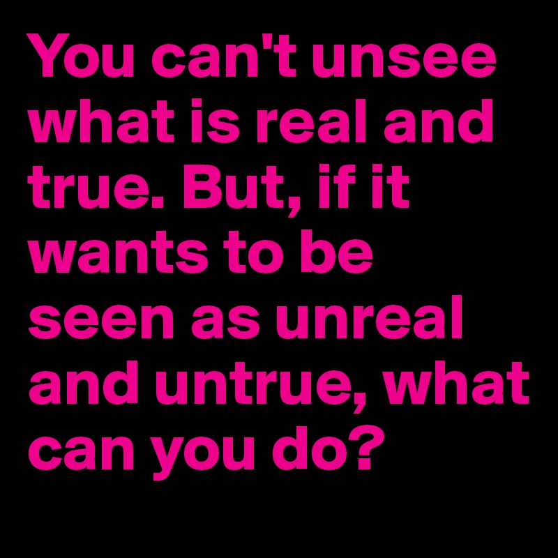 You can't unsee what is real and true. But, if it wants to be seen as unreal and untrue, what can you do?
