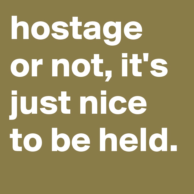 hostage or not, it's just nice to be held.
