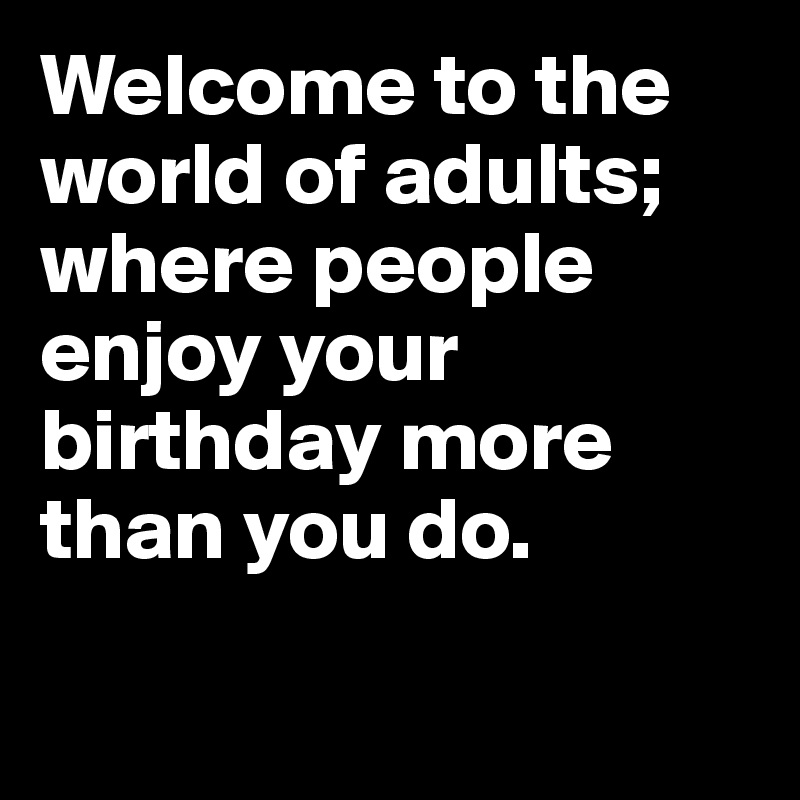 Welcome to the world of adults; where people enjoy your birthday more than you do.

