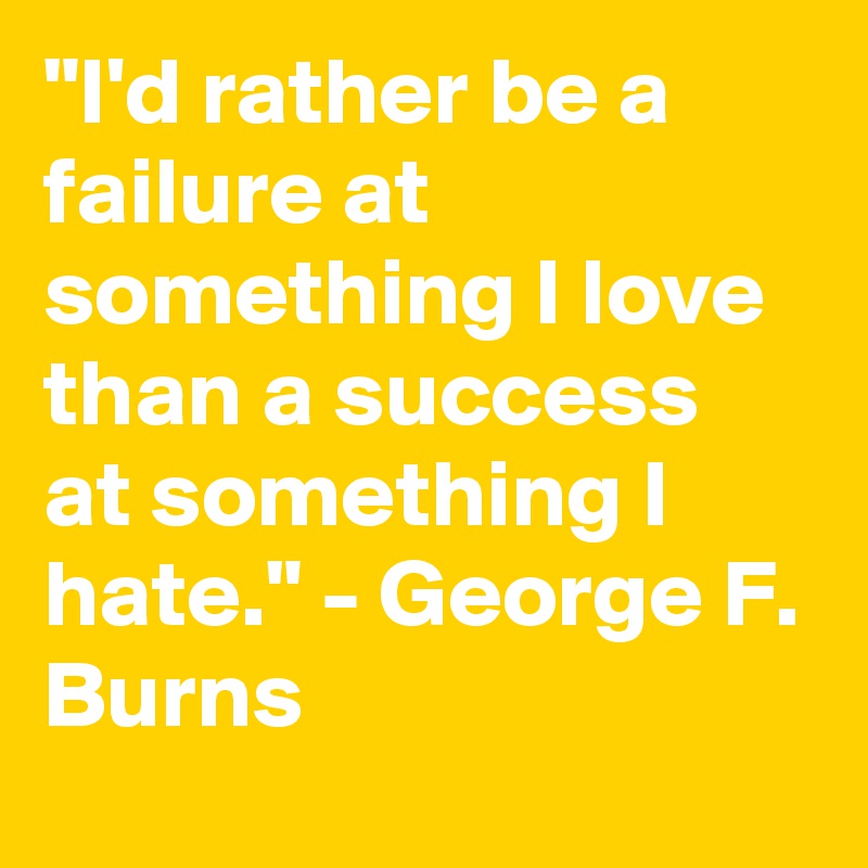 "I'd rather be a failure at something I love than a success at something I hate." - George F. Burns