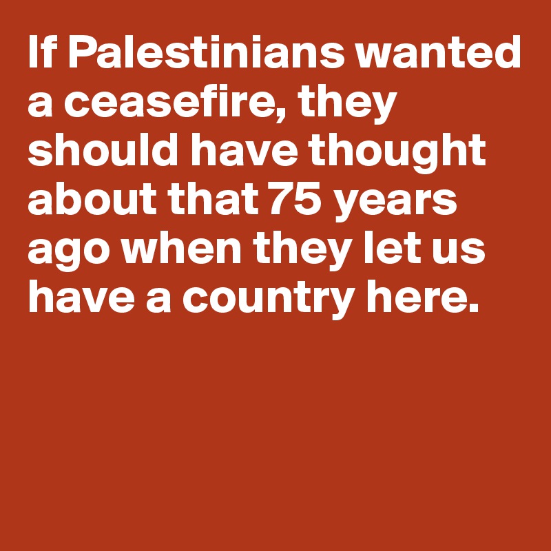 If Palestinians wanted a ceasefire, they should have thought about that 75 years ago when they let us have a country here.


